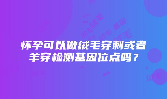 怀孕可以做绒毛穿刺或者羊穿检测基因位点吗？