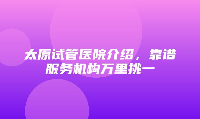 太原试管医院介绍，靠谱服务机构万里挑一