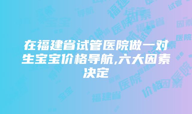 在福建省试管医院做一对生宝宝价格导航,六大因素决定