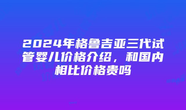 2024年格鲁吉亚三代试管婴儿价格介绍，和国内相比价格贵吗