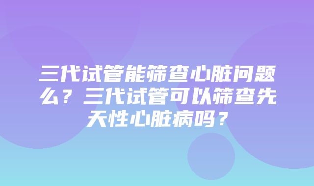 三代试管能筛查心脏问题么？三代试管可以筛查先天性心脏病吗？