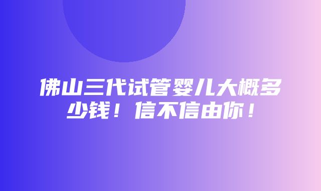 佛山三代试管婴儿大概多少钱！信不信由你！