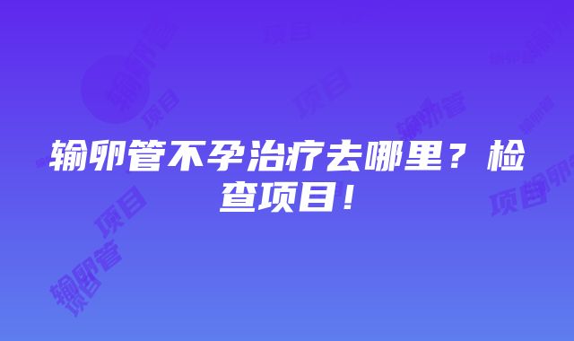 输卵管不孕治疗去哪里？检查项目！