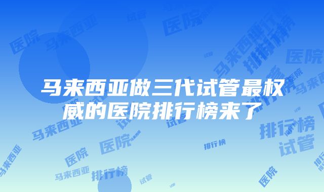 马来西亚做三代试管最权威的医院排行榜来了