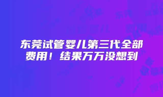 东莞试管婴儿第三代全部费用！结果万万没想到