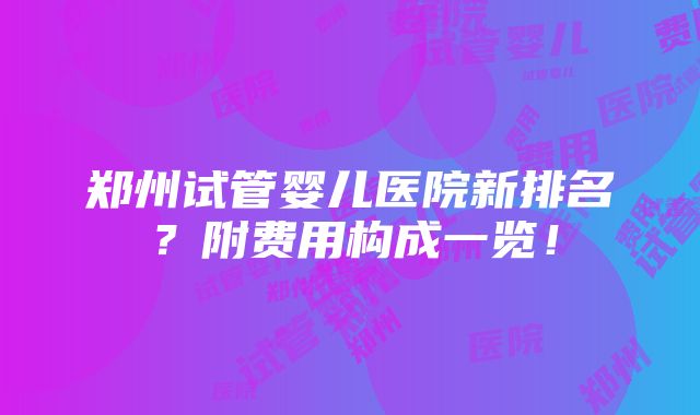 郑州试管婴儿医院新排名？附费用构成一览！