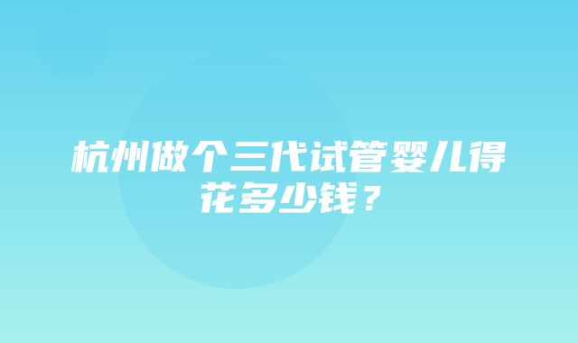 杭州做个三代试管婴儿得花多少钱？