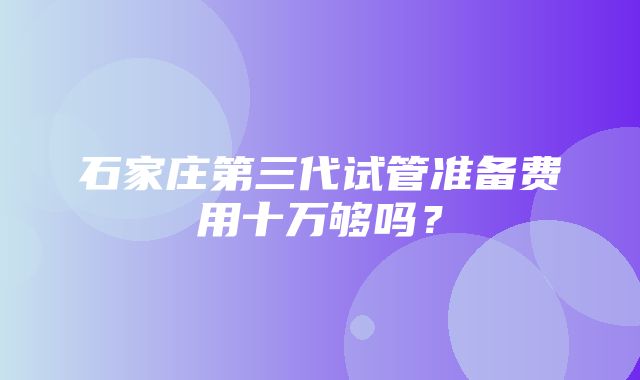 石家庄第三代试管准备费用十万够吗？