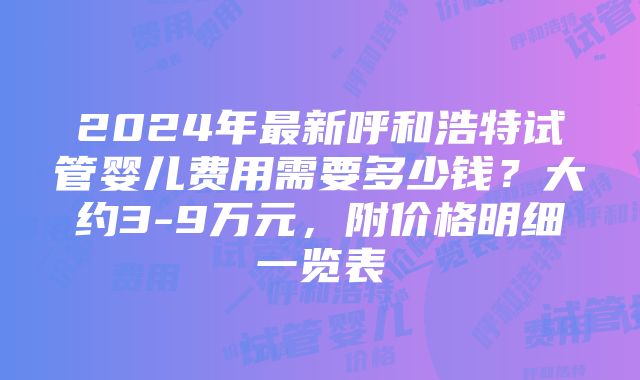 2024年最新呼和浩特试管婴儿费用需要多少钱？大约3-9万元，附价格明细一览表