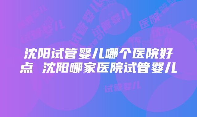 沈阳试管婴儿哪个医院好点 沈阳哪家医院试管婴儿