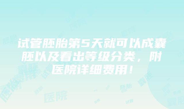 试管胚胎第5天就可以成囊胚以及看出等级分类，附医院详细费用！