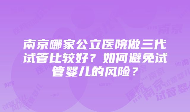 南京哪家公立医院做三代试管比较好？如何避免试管婴儿的风险？