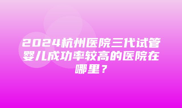 2024杭州医院三代试管婴儿成功率较高的医院在哪里？