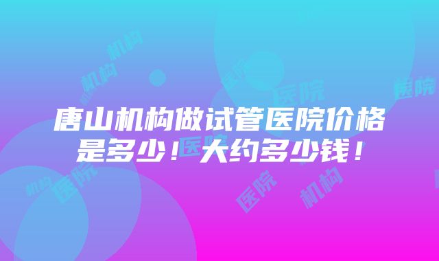 唐山机构做试管医院价格是多少！大约多少钱！