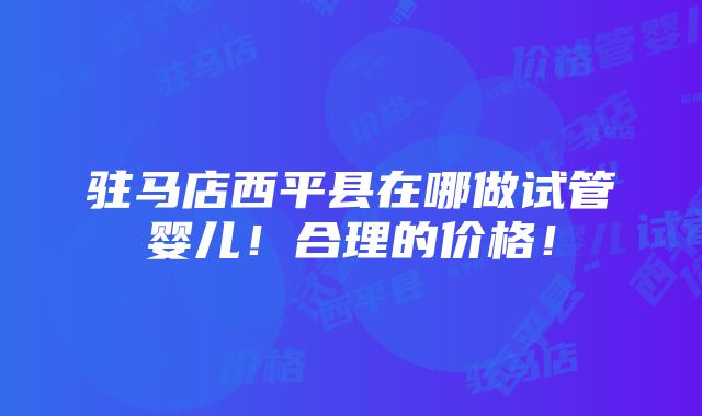 驻马店西平县在哪做试管婴儿！合理的价格！