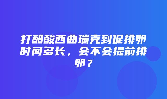 打醋酸西曲瑞克到促排卵时间多长，会不会提前排卵？