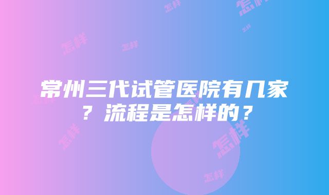 常州三代试管医院有几家？流程是怎样的？