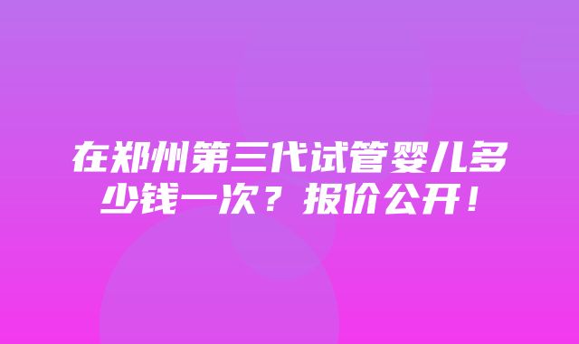 在郑州第三代试管婴儿多少钱一次？报价公开！