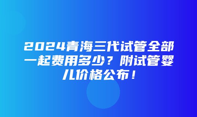 2024青海三代试管全部一起费用多少？附试管婴儿价格公布！