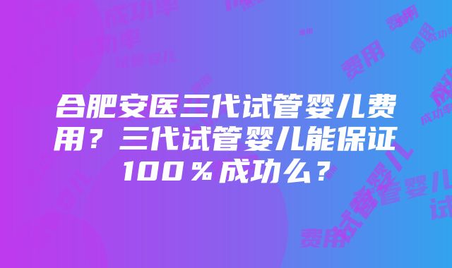 合肥安医三代试管婴儿费用？三代试管婴儿能保证100％成功么？