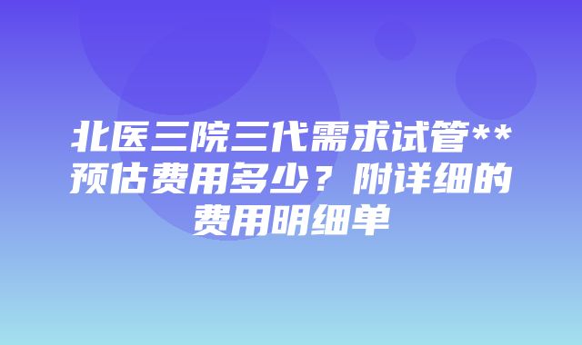 北医三院三代需求试管**预估费用多少？附详细的费用明细单