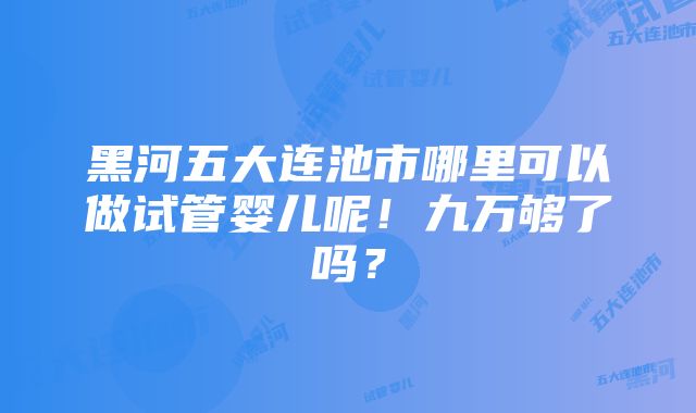 黑河五大连池市哪里可以做试管婴儿呢！九万够了吗？