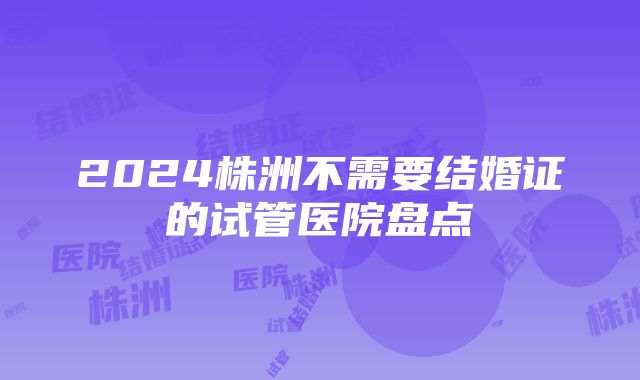 2024株洲不需要结婚证的试管医院盘点