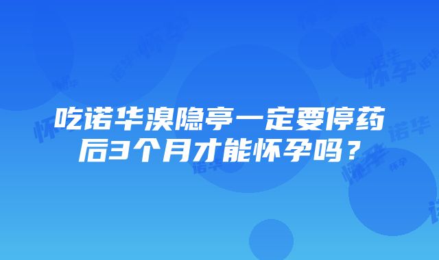 吃诺华溴隐亭一定要停药后3个月才能怀孕吗？