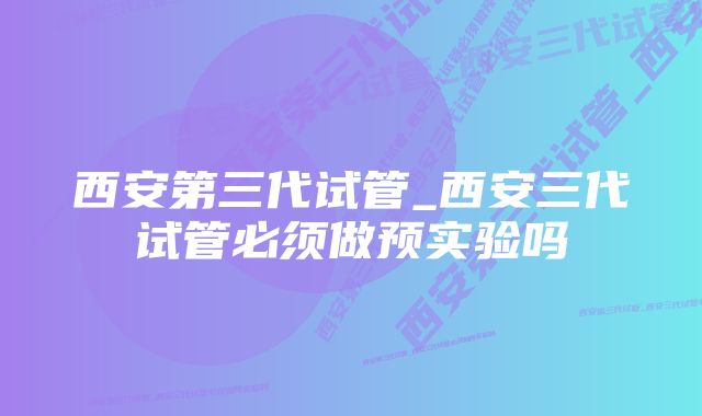 西安第三代试管_西安三代试管必须做预实验吗