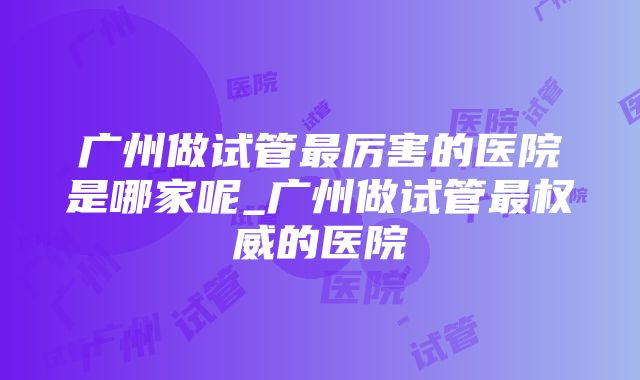 广州做试管最厉害的医院是哪家呢_广州做试管最权威的医院