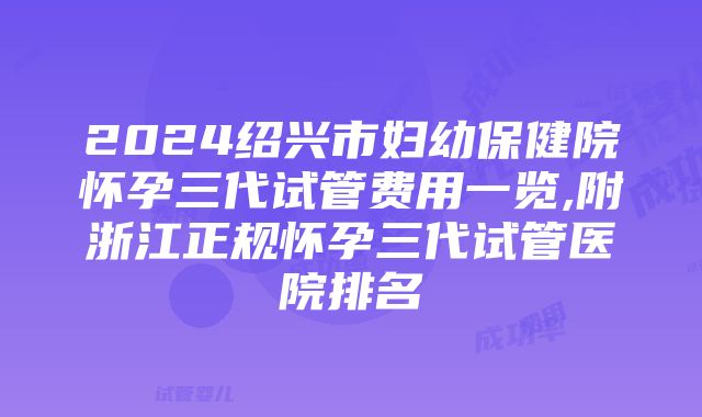 2024绍兴市妇幼保健院怀孕三代试管费用一览,附浙江正规怀孕三代试管医院排名