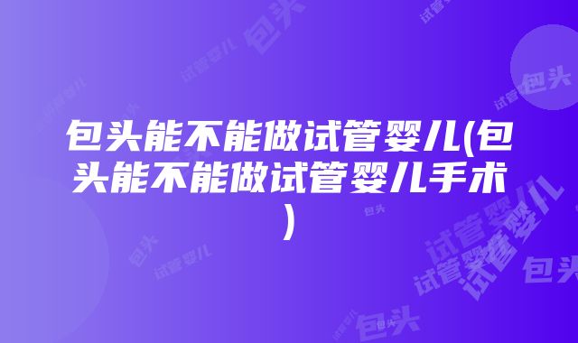 包头能不能做试管婴儿(包头能不能做试管婴儿手术)