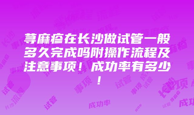 荨麻疹在长沙做试管一般多久完成吗附操作流程及注意事项！成功率有多少！