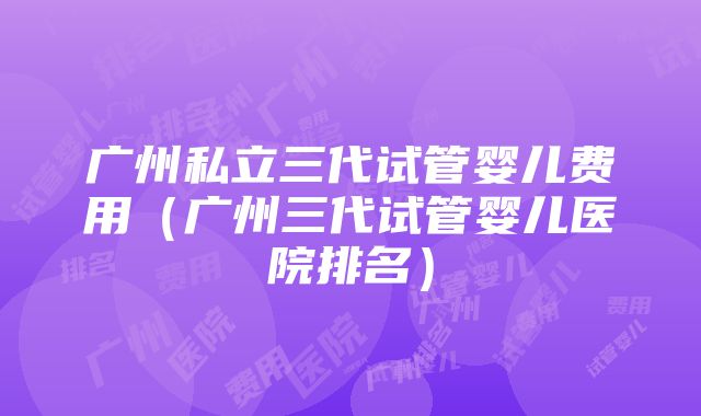 广州私立三代试管婴儿费用（广州三代试管婴儿医院排名）