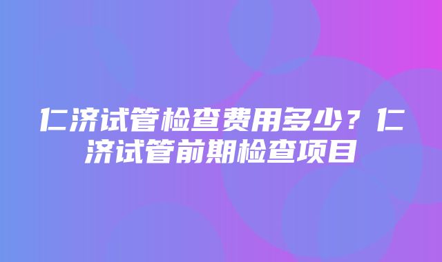 仁济试管检查费用多少？仁济试管前期检查项目