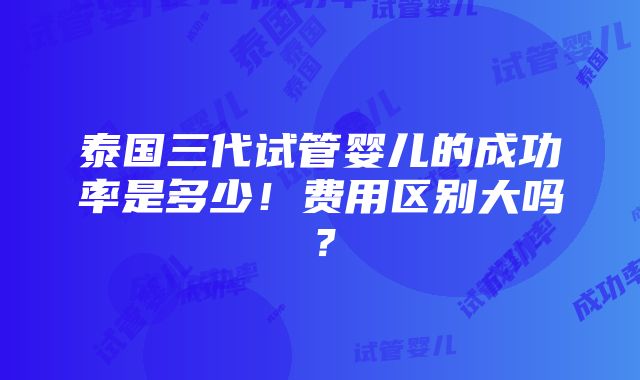 泰国三代试管婴儿的成功率是多少！费用区别大吗？