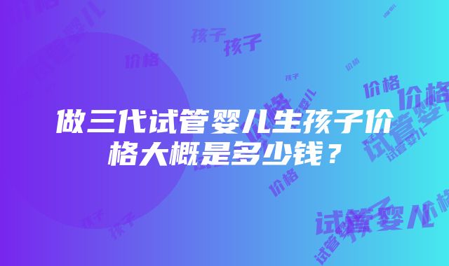 做三代试管婴儿生孩子价格大概是多少钱？