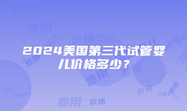 2024美国第三代试管婴儿价格多少？