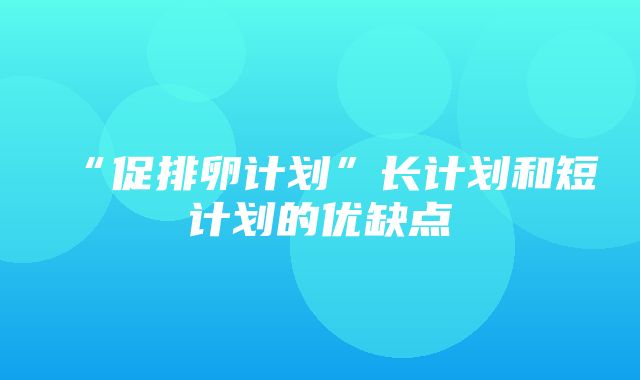 “促排卵计划”长计划和短计划的优缺点