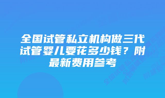 全国试管私立机构做三代试管婴儿要花多少钱？附最新费用参考