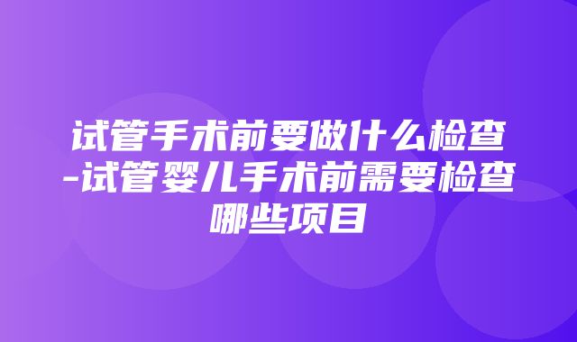 试管手术前要做什么检查-试管婴儿手术前需要检查哪些项目