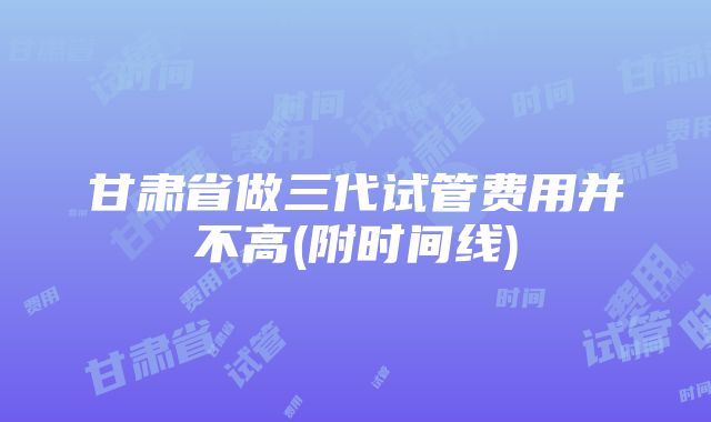 甘肃省做三代试管费用并不高(附时间线)