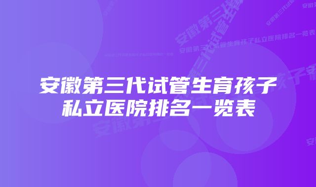 安徽第三代试管生育孩子私立医院排名一览表