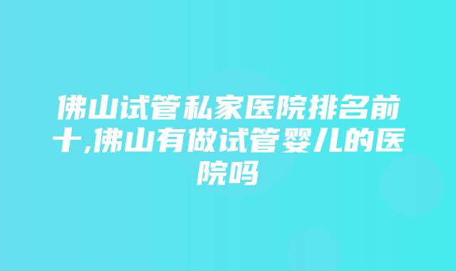 佛山试管私家医院排名前十,佛山有做试管婴儿的医院吗