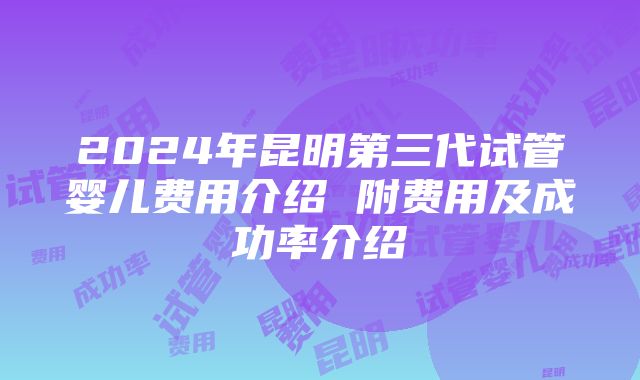 2024年昆明第三代试管婴儿费用介绍 附费用及成功率介绍