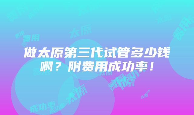 做太原第三代试管多少钱啊？附费用成功率！