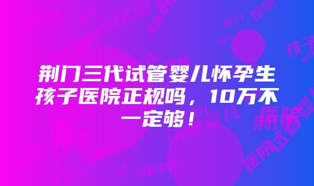 荆门三代试管婴儿怀孕生孩子医院正规吗，10万不一定够！