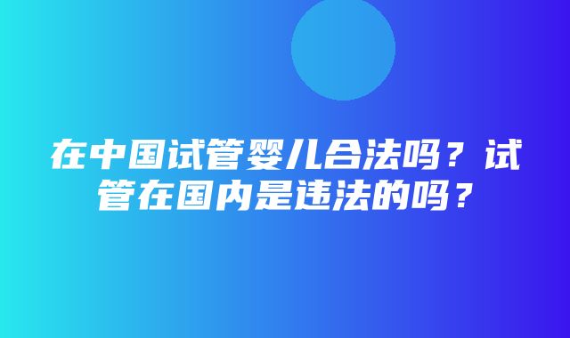 在中国试管婴儿合法吗？试管在国内是违法的吗？