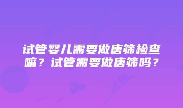 试管婴儿需要做唐筛检查嘛？试管需要做唐筛吗？