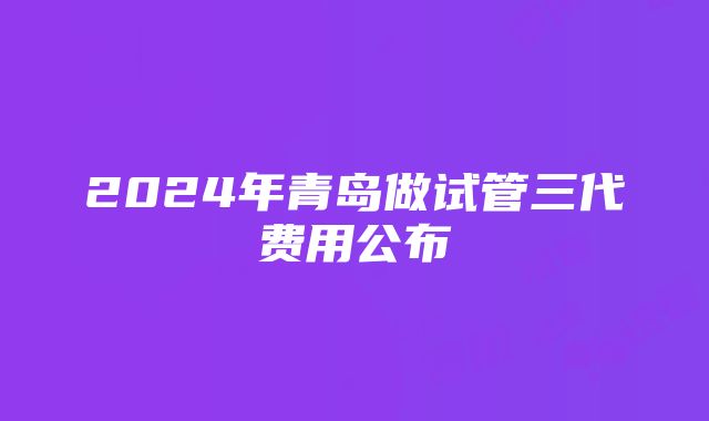 2024年青岛做试管三代费用公布